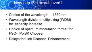 How can this be achieved?
• Choice of the wavelength -1550 nm
• Wavelength division multiplexing (WDM)
for capacity increase
• Choice of optimum modulation format for
FSO- PolSK Choosen
• Relays for Link Distance Enhancement.
 