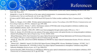 References
1. Ghassemlooy, Z., Popoola, W., Rajbhandari, S. Optical Wireless Communications: System and Channel Modelling with MATLAB, New
York: CRC Press,2013.
Khaligi,M.A., Uysal, M. (2014) Survey on free space optical communication: A communication theory perspective, IEEE
Communication. Surveys andTutorials, vol. 16, no. 4, pp. 2231-2258
K.Prabu et.al(2017) BER analysis of SS -WDM based FSO System for Vellore weather conditions, Optics Communications, Vol.403pp 73-
80.
Mahdy ,A., Deogun, A.G.S. (2004) . Wireless optical communications: a survey, Proceedings of the IEEE Wireless Communications and
Networking Conference (WCNC), Atlanta,GA ,pp. 2399–2404.
Prabu ,K., Kumar D.S., Srinivas, T .(2014) . Performance analysis of FSO links under strong atmospheric turbulence conditions using
various modulation schemes, Optik ,125 (19) 5573–5581.
Andrews., Larry,C., Ronald L. PHILLIPS. (2005) Laser beam propagation through random media, SPIE press, Vol. 1
Prabu ,K., Kumar, D.S.(2014) Bit error rate analysis of free-space optical system with spatial diversity over strong atmospheric turbulence
channel with pointing errors, Optical Engineering , 53 (12), 126108–12610.
Mitsuji Matsumoto, (2012). Next Generation Free-space Optical System by System Design Optimization and PerformanceEnhancement,
Proceedings of Progress in Electromagnetics Research Symposium,pp. 501-506.
Patnaik, B., Sahu, B.K. (2012) Novel QPSK Modulation for DWDM Free Space Optical Communication System, Wireless Advanced,
pp. 170-175
Aldouri1,M.Y., Mahdi,M., Jameel,L.W.(2016) FSO Optical System UtilizingDPSK Advance Modulation Technique , IJCSMC, Vol. 5
Popoola,W.O., Ghassemlooy,W., LEITGEB, E.(2016). Free-Space Optical Communication in Atmospheric Turbulence using DPSK
Subcarrier Modulation ,Research gate, vol. 27, pp. 228818724
Kamran Kiasaleh, (2005) .Performance of APD-Based, PPM free space optical communication systems in atmospheric turbulence, IEEE
2.
3.
4.
5.
6.
7.
8.
9.
10.
11.
12.
Transactions on Communications,vol. 53, pp.1455-1461. NITT
 