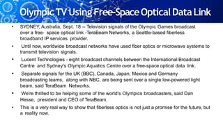 OlympicTV Using Free-SpaceOpticalDataLink
• SYDNEY, Australia, Sept. 18 -- Television signals of the Olympic Games broadcast
over a free- space optical link -TeraBeam Networks, a Seattle-based fiberless
broadband IP services provider.
• Until now, worldwide broadcast networks have used fiber optics or microwave systems to
transmit television signals.
• Lucent Technologies - eight broadcast channels between the International Broadcast
Centre and Sydney's Olympic Aquatics Centre over a free-space optical data link.
• Separate signals for the UK (BBC), Canada, Japan, Mexico and Germany
broadcasting teams, along with NBC, are being sent over a single low-powered light
beam, said TeraBeam Networks.
• We're thrilled to be helping some of the world's Olympics broadcasters, said Dan
Hesse, president and CEO of TeraBeam.
• This is a very real way to show that fiberless optics is not just a promise for the future, but
a reality now.
 