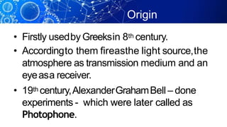 Origin
• Firstly usedby Greeksin 8th century.
• Accordingto them fireasthe light source,the
atmosphere as transmission medium and an
eyeasa receiver.
• 19th century,AlexanderGrahamBell – done
experiments - which were later called as
Photophone.
 