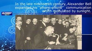 In the late nineteenth century, Alexander Bell
expanded his "phone-phone" communication
which modulated by sunlight.
 