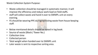 Waste Collection System Purpose:
• Waste collection should be managed in systematic manner, it will
improve the efficiency and reduce work load on field staffs.
• staff will collect waste and hand it over to SWMPL unit on every
evening.
• FS should be wearing PPE during collecting waste from house keeping
staff.
• Below mentioned details should be noted in log book:
• Source of waste (Block / Tower No.)
• Collection time
• Collected person
• Total weight when handed over to SWMPL unit
• Later waste is sent to respective sorting area.
 