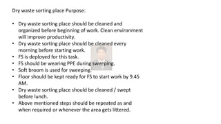 Dry waste sorting place Purpose:
• Dry waste sorting place should be cleaned and
organized before beginning of work. Clean environment
will improve productivity.
• Dry waste sorting place should be cleaned every
morning before starting work.
• FS is deployed for this task.
• FS should be wearing PPE during sweeping.
• Soft broom is used for sweeping.
• Floor should be kept ready for FS to start work by 9.45
AM.
• Dry waste sorting place should be cleaned / swept
before lunch.
• Above mentioned steps should be repeated as and
when required or whenever the area gets littered.
 