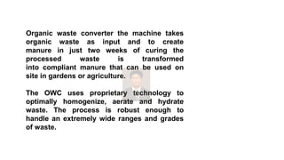 Organic waste converter the machine takes
organic waste as input and to create
manure in just two weeks of curing the
processed waste is transformed
into compliant manure that can be used on
site in gardens or agriculture.
The OWC uses proprietary technology to
optimally homogenize, aerate and hydrate
waste. The process is robust enough to
handle an extremely wide ranges and grades
of waste.
 