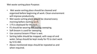 Wet waste sorting place Purpose:
• Wet waste sorting place should be cleaned and
organized before beginning of work. Clean environment
will improve productivity.
• Wet waste sorting place should be cleaned every
morning before starting work.
• 1 FS is deployed for this task.
• FS should be wearing PPE during sweeping.
• Soft broom is used for sweeping.
• Use coconut broom if floor is wet.
• Sorting table should be mopped, with soap oil and
water. Setup should be kept ready for FS to start work
by 9.55 AM.
• Above mentioned steps should be repeated as and
when required.
 