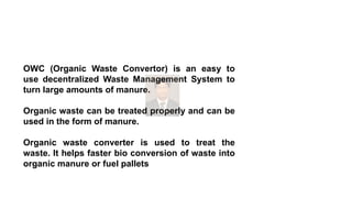 OWC (Organic Waste Convertor) is an easy to
use decentralized Waste Management System to
turn large amounts of manure.
Organic waste can be treated properly and can be
used in the form of manure.
Organic waste converter is used to treat the
waste. It helps faster bio conversion of waste into
organic manure or fuel pallets
 