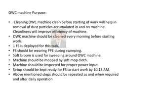 OWC machine Purpose:
• Cleaning OWC machine clean before starting of work will help in
removal of dust particles accumulated in and on machine.
Cleanliness will improve efficiency of machine.
• OWC machine should be cleaned every morning before starting
work.
• 1 FS is deployed for this task.
• FS should be wearing PPE during sweeping.
• Soft broom is used for sweeping around OWC machine.
• Machine should be mopped by soft mop cloth.
• Machine should be inspected for proper power input.
• Setup should be kept ready for FS to start work by 10.15 AM.
• Above mentioned steps should be repeated as and when required
and after daily operation
 