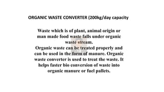 ORGANIC WASTE CONVERTER (200kg/day capacity
Waste which is of plant, animal origin or
man made food waste falls under organic
waste stream.
Organic waste can be treated properly and
can be used in the form of manure. Organic
waste converter is used to treat the waste. It
helps faster bio conversion of waste into
organic manure or fuel pallets.
 