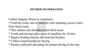 METHOD OF OPERATION
Collect Organic Waste in containers.
* Feed the waste into to machine after draining excess water
from food waste.
* Mix culture and absorbent with food waste
* Crush and mixing takes place in machine for 10 min
* Repeat feeding batches till material finishes.
* Collect crushed pulp for drying.
* Ensure sufficient spreading for proper drying in the tray.
 