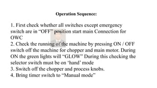Operation Sequence:
1. First check whether all switches except emergency
switch are in “OFF” position start main Connection for
OWC
2. Check the running of the machine by pressing ON / OFF
switch off the machine for chopper and main motor. During
ON the green lights will “GLOW” During this checking the
selector switch must be on ‘hand’ mode
3. Switch off the chopper and process knobs.
4. Bring timer switch to “Manual mode”
 