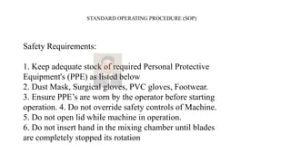 STANDARD OPERATING PROCEDURE (SOP)
Safety Requirements:
1. Keep adequate stock of required Personal Protective
Equipment's (PPE) as listed below
2. Dust Mask, Surgical gloves, PVC gloves, Footwear.
3. Ensure PPE’s are worn by the operator before starting
operation. 4. Do not override safety controls of Machine.
5. Do not open lid while machine in operation.
6. Do not insert hand in the mixing chamber until blades
are completely stopped its rotation
 