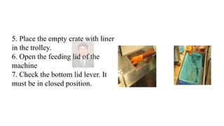 5. Place the empty crate with liner
in the trolley.
6. Open the feeding lid of the
machine
7. Check the bottom lid lever. It
must be in closed position.
 
