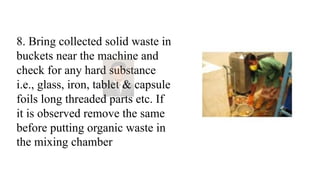 8. Bring collected solid waste in
buckets near the machine and
check for any hard substance
i.e., glass, iron, tablet & capsule
foils long threaded parts etc. If
it is observed remove the same
before putting organic waste in
the mixing chamber
 