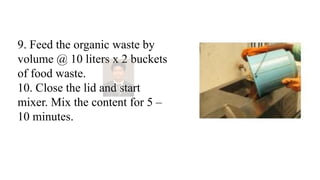 9. Feed the organic waste by
volume @ 10 liters x 2 buckets
of food waste.
10. Close the lid and start
mixer. Mix the content for 5 –
10 minutes.
 