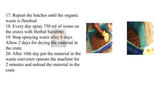 17. Repeat the batches until the organic
waste is finished.
18. Every day spray 750 ml of waste on
the crates with Herbal Sanitizer.
19. Stop spraying water after 8 days.
Allow 2 days for drying the material in
the crate.
20. After 10th day put the material in the
waste converter operate the machine for
2 minutes and unload the material in the
crate
 