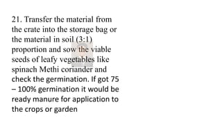 21. Transfer the material from
the crate into the storage bag or
the material in soil (3:1)
proportion and sow the viable
seeds of leafy vegetables like
spinach Methi coriander and
check the germination. If got 75
– 100% germination it would be
ready manure for application to
the crops or garden
 