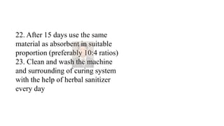 22. After 15 days use the same
material as absorbent in suitable
proportion (preferably 10:4 ratios)
23. Clean and wash the machine
and surrounding of curing system
with the help of herbal sanitizer
every day
 