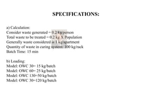 SPECIFICATIONS:
a) Calculation:
Consider waste generated = 0.2 kg/person
Total waste to be treated = 0.2 kg X Population
Generally waste considered is 1 kg/apartment
Quantity of waste in curing system: 100 kg/rack
Batch Time: 15 min
b) Loading:
Model: OWC 30= 15 kg/batch
Model: OWC 60= 25 kg/batch
Model: OWC 130=50 kg/batch
Model: OWC 30=120 kg/batch
 