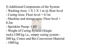 f) Additional Components of the System
- Washing Area: 1 X 1 X 1 m @ floor level
- Curing Area: Floor level + 0.1m
- Machine and storage area: Floor level +
0.2m
- Sprinkler Pump: 1 HP
- Weight of Curing System (Single
rack):1200 kg i.e., empty curing system -
200 kg, Crates and Bio Conversion Material
- 1000 kg
 