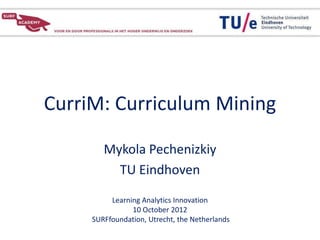 CurriM: Curriculum Mining

        Mykola Pechenizkiy
          TU Eindhoven

          Learning Analytics Innovation
                10 October 2012
     SURFfoundation, Utrecht, the Netherlands
 