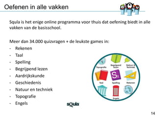Oefenen in alle vakken
Squla is het enige online programma voor thuis dat oefening biedt in alle
vakken van de basisschool.

Meer dan 34.000 quizvragen + de leukste games in:
- Rekenen
- Taal
- Spelling
- Begrijpend lezen
- Aardrijkskunde
- Geschiedenis
- Natuur en techniek
- Topografie
- Engels
14

 