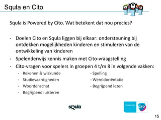 Squla en Cito
Squla is Powered by Cito. Wat betekent dat nou precies?
- Doelen Cito en Squla liggen bij elkaar: ondersteuning bij
ontdekken mogelijkheden kinderen en stimuleren van de
ontwikkeling van kinderen
- Spelenderwijs kennis maken met Cito-vraagstelling
- Cito-vragen voor spelers in groepen 4 t/m 8 in volgende vakken:
-

Rekenen & wiskunde
Studievaardigheden
Woordenschat
Begrijpend luisteren

- Spelling
- Wereldoriëntatie
- Begrijpend lezen

15

 