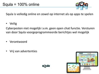 Squla = 100% online
Squla is volledig online en zowel op internet als op apps te spelen
• Veilig
Cyberpesten niet mogelijk i.v.m. geen open chat functie. Versturen
van door Squla voorgeprogrammeerde berichtjes wel mogelijk

• Verantwoord
• Vrij van advertenties

17

 