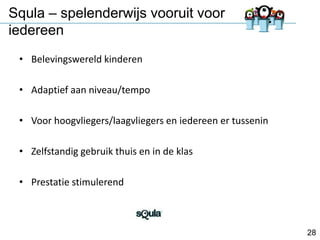 Squla – spelenderwijs vooruit voor
iedereen
• Belevingswereld kinderen
• Adaptief aan niveau/tempo
• Voor hoogvliegers/laagvliegers en iedereen er tussenin
• Zelfstandig gebruik thuis en in de klas
• Prestatie stimulerend

28

 