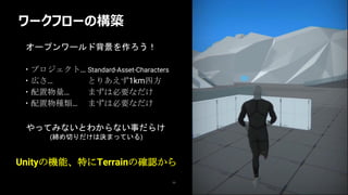 ワークフローの構築
11
・プロジェクト… Standard-Asset-Characters
・広さ… とりあえず1km四方
・配置物量… まずは必要なだけ
・配置物種類… まずは必要なだけ
Unityの機能、特にTerrainの確認から
やってみないとわからない事だらけ
(締め切りだけは決まっている)
オープンワールド背景を作ろう！
 