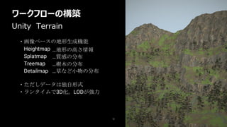 ワークフローの構築
12
・ただしデータは独自形式
・ランタイムで3D化。LODが強力
Unity Terrain
・画像ベースの地形生成機能
Heightmap
Splatmap
Treemap
Detailmap
…地形の高さ情報
…草など小物の分布
…質感の分布
…樹木の分布
 