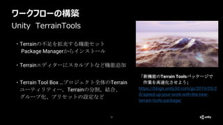 ワークフローの構築
14
・Terrainの不足を拡充する機能セット
Package Managerからインストール
Unity TerrainTools
「新機能のTerrain Toolsパッケージで
作業を高速化させよう」
https://blogs.unity3d.com/jp/2019/05/2
8/speed-up-your-work-with-the-new-
terrain-tools-package/
・Terrainエディターにスカルプトなど機能追加
・Terrain Tool Box …プロジェクト全体のTerrain
ユーティリティー。Terrainの分割、結合、
グループ化、プリセットの設定など
 