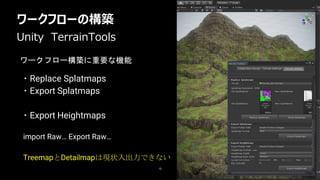 ワークフローの構築
15
・Replace Splatmaps
・Export Splatmaps
・Export Heightmaps
Unity TerrainTools
import Raw… Export Raw…
TreemapとDetailmapは現状入出力できない
ワークフロー構築に重要な機能
 