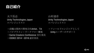 自己紹介
大下岳志
Unity Technologies Japan
エバンジェリスト
・前職は関西の開発会社Artist、TA
・パイプライン・ワークフロー構築
・Game Creators Conference 実行委員
・CEDEC 2014～2018 運営委員
山村達彦
Unity Technologies Japan
エバンジェリスト
・フィールドエンジニアとして
Unityユーザーのサポート
 