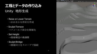 37
・Raise or Lower Terrain
→おおまかな形状を作成
Unity 地形生成
工程とデータの作り込み
・Sculpt/Terrace
→フィールド部分を階層化
・Set Height
→階層構造の微調整
・Sculpt/Bridge
→階層同士をスロープで接続
 
