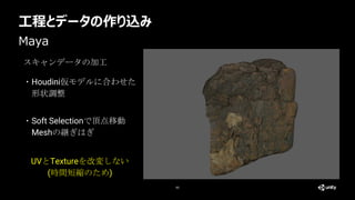 工程とデータの作り込み
60
Maya
スキャンデータの加工
・Houdini仮モデルに合わせた
形状調整
UVとTextureを改変しない
(時間短縮のため)
・Soft Selectionで頂点移動
Meshの継ぎはぎ
 