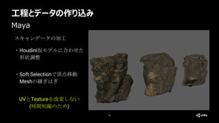 工程とデータの作り込み
63
Maya
スキャンデータの加工
・Houdini仮モデルに合わせた
形状調整
UVとTextureを改変しない
(時間短縮のため)
・Soft Selectionで頂点移動
Meshの継ぎはぎ
 