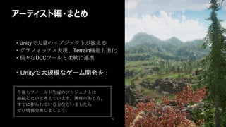 アーティスト編・まとめ
75
・Unityで大量のオブジェクトが扱える
・グラフィックス表現、Terrain機能も進化
・様々なDCCツールと柔軟に連携
今後もフィールド生成のプロジェクトは
継続したいと考えています。興味のある方、
すでに作られている方などいましたら
ぜひ情報交換しましょう。
・Unityで大規模なゲーム開発を！
 