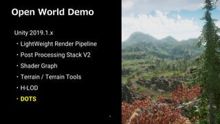 Open World Demo
8
Unity 2019.1.x
・LightWeight Render Pipeline
・Post Processing Stack V2
・Shader Graph
・Terrain / Terrain Tools
・H-LOD
・DOTS
 