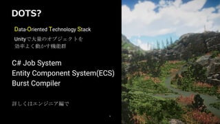DOTS?
9
Data-Oriented Technology Stack
Unityで大量のオブジェクトを
効率よく動かす機能群
詳しくはエンジニア編で
C# Job System
Entity Component System(ECS)
Burst Compiler
 