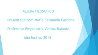 ALBUM FILOSOFICO 
Presentado por: María Fernanda Cardona 
Profesora: Emperatriz Vielma Balanta. 
Año lectivo 2014 
 