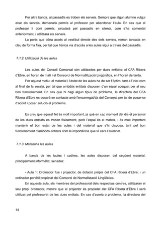Per altra banda, al passadís es troben els serveis. Sempre que algun alumne vulgui
anar als serveis, demanarà permís al professor per abandonar l’aula. En cas que el
professor li doni permís, circularà pel passadís en silenci, com s’ha comentat
anteriorment, i utilitzarà els serveis.
La porta que dóna accés al vestíbul directe des dels serveis, roman tancada en
clau de forma fixa, per tal que l’única via d’accés a les aules sigui a través del passadís.
7.1.2 Utilització de les aules
Les aules del Consell Comarcal són utilitzades per dues entitats: el CFA Ribera
d’Ebre, en horari de matí i el Consorci de Normatlització Lingüística, en l’horari de tarda.
Per aquest motiu, el material i l’estat de les aules ha de ser l’òptim, tant a l’inici com
al final de la sessió, per tal que ambdós entitats disposen d’un espai adequat per al seu
bon funcionament. En cas que hi hagi algun tipus de problema, la directora del CFA
Ribera d’Ebre es posarà en contacte amb l’encarregat/da del Consorci per tal de posar-se
d’acord i posar solució el problema.
Es creu que aquest fet és molt important, ja què en cap moment del dia el personal
de les dues entitats es troben físicament, però l’espai és el mateix, i és molt important
mantenir el bon estat de les aules i del material que s’hi disposa, tant pel bon
funcionament d’ambdós entitats com la importància que té cara l’alumnat.
7.1.3 Material a les aules
A banda de les taules i cadires, les aules disposen del següent material,
principalment informàtic, sensible:
- Aula 1: Ordinador fixe i projector, de dotació pròpia del CFA Ribera d’Ebre; i un
ordinador portàtil propietat del Consorci de Normalització Lingüística.
En aquesta aula, els membres del professorat dels respectius centres, utilitzaran el
seu propi ordinador, mentre que el projector és propietat del CFA Ribera d’Ebre i serà
utilitzat pel professorat de les dues entitats. En cas d’averia o problema, la directora del
14
 