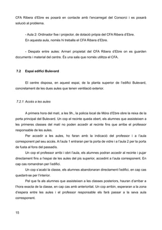CFA Ribera d’Ebre es posarà en contacte amb l’encarregat del Consorci i es posarà
solució al problema.
- Aula 2: Ordinador fixe i projector, de dotació pròpia del CFA Ribera d’Ebre.
En aquesta aula, només hi treballa el CFA Ribera d’Ebre.
- Despatx entre aules: Armari propietat del CFA Ribera d’Ebre on es guarden
documents i material del centre. És una sala que només utilitza el CFA.
7.2 Espai edifici Bulevard
El centre disposa, en aquest espai, de la planta superior de l’edifici Bulevard,
concretament de les dues aules que tenen ventilació exterior.
7.2.1 Accés a les aules
A primera hora del matí, a les 9h., la policia local de Móra d’Ebre obre la reixa de la
porta principal del Bulevard. Un cop el recinte queda obert, els alumnes que assisteixen a
les primeres classes del matí no poden accedir al recinte fins que arribe el professor
responsable de les aules.
Per accedir a les aules, ho faran amb la indicació del professor i a l’aula
corresponent pel seu accés. A l’aula 1 entraran per la porta de vidre i a l’aula 2 per la porta
de fusta al fons del passadís.
Un cop el professor arribi i obri l’aula, els alumnes podran accedir al recinte i pujar
directament fins a l’espai de les aules del pis superior, accedint a l’aula corresponent. En
cap cas romandran per l’edifici.
Un cop s’acabi la classe, els alumnes abandonaran directament l’edifici, en cap cas
quedant-se per l’interior.
Pel que fa als alumnes que assisteixen a les classes posteriors, hauran d’arribar a
l’hora exacta de la classe, en cap cas amb anterioritat. Un cop arribin, esperaran a la zona
d’espera entre les aules i el professor responsable els farà passar a la seva aula
corresponent.
15
 