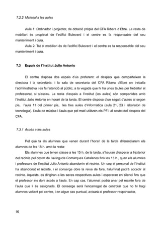 7.2.2 Material a les aules
Aula 1: Ordinador i projector, de dotació pròpia del CFA Ribera d’Ebre. La resta de
mobiliari és propietat de l’edifici Bulevard i el centre es fa responsable del seu
manteniment i cura.
Aula 2: Tot el mobiliari és de l’edifici Bulevard i el centre es fa responsable del seu
manteniment i cura.
7.3 Espais de l’Institut Julio Antonio
El centre disposa dos espais d’ús preferent: el despatx que comparteixen la
directora i la secretària; i la sala de secretaria del CFA Ribera d’Ebre on treballa
l’administrativa i es fa l’atenció al públic, a la vegada que hi ha unes taules per treballar el
professorat, si s’escau. La resta d’espais a l’institut (les aules) són compartides amb
l’Institut Julio Antonio en horari de la tarda. El centre disposa d’un seguit d’aules al segon
pis, l’aula 11 del primer pis, les tres aules d’informàtica (aula 21, 23 i laboratori de
tecnologia), l’aula de música i l’aula que pel matí utilitzen els PFI, al costat del despatx del
CFA.
7.3.1 Accés a les aules
Pel que fa als alumnes que venen durant l’horari de la tarda diferenciarem els
alumnes de les 15 h. amb la resta:
Els alumnes que tenen classe a les 15 h. de la tarda, s’hauran d’esperar a l’exterior
del recinte pel costat de l’avinguda Comarques Catalanes fins les 15 h., quan els alumnes
i professors de l’institut Julio Antonio abandonin el recinte. Un cop el personal de l’institut
ha abandonat el recinte, i el conserge obre la reixa de fora, l’alumnat podrà accedir al
recinte. Aquests, es dirigiran a les seves respectives aules i esperaran en silenci fins que
el professor els doni accés a l’aula. En cap cas, l’alumnat podrà anar pel recinte fora de
l’aula que li és assignada. El conserge serà l’encarregat de controlar que no hi hagi
alumnes voltant pel centre, i en algun cas puntual, avisarà al professor responsable.
16
 