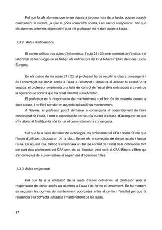 Pel que fa als alumnes que tenen classe a segona hora de la tarda, podran accedir
directament al recinte, ja que la porta romandrà oberta, i en silenci s’esperaran fins que
els alumnes anteriors abandonin l’aula i el professor els hi doni accés a l’aula.
7.3.2 Aules d’informàtica
El centre utilitza tres aules d’informàtica, l’aula 21 i 23 amb material de l’institut, i el
laboratori de tecnologia on es troben els ordinadors del CFA Ribera d’Ebre del Fons Social
Europeu.
En els casos de les aules 21 i 23, el professor ha de recollir la clau a consergeria i
és l’encarregat de donar accés a l’aula a l’alumnat i tancar-la al acabar la sessió. A la
vegada, el professor emplenarà una fulla de control de l’estat dels ordinadors a través de
la Aplicació de control que ha creat l’Institut Julio Antonio.
El professor es fa responsable del manteniment i del bon ús del material durant la
seva classe, i ho farà constar en aquesta aplicació de manteniment.
A l’hivern, el professor podrà demanar a consergeria el comandament de l’aire
condicionat de l’aula, i serà el responsable del seu ús durant la classe, d’assegurar-se que
s’ha aturat al finalitzar-la i de tornar el comandament a consergeria.
Pel que fa a l’aula del taller de tecnologia, els professors del CFA Ribera d’Ebre que
l’hagin d’utilitzar, disposaran de la clau. Seran els encarregats de donar accés i tancar
l’aula. En aquest cas, també s’emplenarà un full de control de l’estat dels ordinadors tant
per part dels professors del CFA com els de l’institut, però serà el CFA Ribera d’Ebre qui
s’encarregarà de supervisar-ne el seguiment d’aquestes fulles.
7.3.3 Aules en general
Pel que fa a la utilització de la resta d’aules ordinàries, el professor serà el
responsable de donar accés als alumnes a l’aula i de fer-ne el tancament. En tot moment
es seguiran les normes de manteniment acordades entre el centre i l’institut pel que fa
referència a la correcta utilització i manteniment de les aules.
17
 