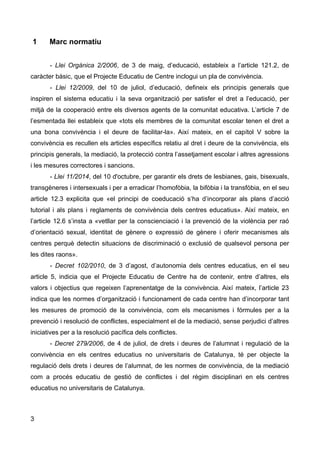 1 Marc normatiu
- Llei Orgànica 2/2006, de 3 de maig, d’educació, estableix a l’article 121.2, de
caràcter bàsic, que el Projecte Educatiu de Centre inclogui un pla de convivència.
- Llei 12/2009, del 10 de juliol, d’educació, defineix els principis generals que
inspiren el sistema educatiu i la seva organització per satisfer el dret a l’educació, per
mitjà de la cooperació entre els diversos agents de la comunitat educativa. L’article 7 de
l’esmentada llei estableix que «tots els membres de la comunitat escolar tenen el dret a
una bona convivència i el deure de facilitar-la». Així mateix, en el capítol V sobre la
convivència es recullen els articles específics relatiu al dret i deure de la convivència, els
principis generals, la mediació, la protecció contra l’assetjament escolar i altres agressions
i les mesures correctores i sancions.
- Llei 11/2014, del 10 d'octubre, per garantir els drets de lesbianes, gais, bisexuals,
transgèneres i intersexuals i per a erradicar l’homofòbia, la bifòbia i la transfòbia, en el seu
article 12.3 explicita que «el principi de coeducació s’ha d’incorporar als plans d’acció
tutorial i als plans i reglaments de convivència dels centres educatius». Així mateix, en
l’article 12.6 s’insta a «vetllar per la conscienciació i la prevenció de la violència per raó
d’orientació sexual, identitat de gènere o expressió de gènere i oferir mecanismes als
centres perquè detectin situacions de discriminació o exclusió de qualsevol persona per
les dites raons».
- Decret 102/2010, de 3 d’agost, d’autonomia dels centres educatius, en el seu
article 5, indicia que el Projecte Educatiu de Centre ha de contenir, entre d’altres, els
valors i objectius que regeixen l’aprenentatge de la convivència. Així mateix, l’article 23
indica que les normes d’organització i funcionament de cada centre han d’incorporar tant
les mesures de promoció de la convivència, com els mecanismes i fórmules per a la
prevenció i resolució de conflictes, especialment el de la mediació, sense perjudici d’altres
iniciatives per a la resolució pacífica dels conflictes.
- Decret 279/2006, de 4 de juliol, de drets i deures de l’alumnat i regulació de la
convivència en els centres educatius no universitaris de Catalunya, té per objecte la
regulació dels drets i deures de l’alumnat, de les normes de convivència, de la mediació
com a procés educatiu de gestió de conflictes i del règim disciplinari en els centres
educatius no universitaris de Catalunya.
3
 