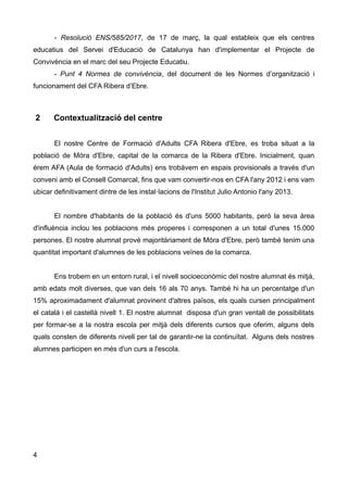 - Resolució ENS/585/2017, de 17 de març, la qual estableix que els centres
educatius del Servei d'Educació de Catalunya han d'implementar el Projecte de
Convivència en el marc del seu Projecte Educatiu.
- Punt 4 Normes de convivència, del document de les Normes d’organització i
funcionament del CFA Ribera d’Ebre.
2 Contextualització del centre
El nostre Centre de Formació d'Adults CFA Ribera d'Ebre, es troba situat a la
població de Móra d'Ebre, capital de la comarca de la Ribera d'Ebre. Inicialment, quan
érem AFA (Aula de formació d'Adults) ens trobàvem en espais provisionals a través d'un
conveni amb el Consell Comarcal, fins que vam convertir-nos en CFA l'any 2012 i ens vam
ubicar definitivament dintre de les instal·lacions de l'Institut Julio Antonio l'any 2013.
El nombre d'habitants de la població és d'uns 5000 habitants, però la seva àrea
d'influència inclou les poblacions més properes i corresponen a un total d'unes 15.000
persones. El nostre alumnat prové majoritàriament de Móra d'Ebre, però també tenim una
quantitat important d'alumnes de les poblacions veïnes de la comarca.
Ens trobem en un entorn rural, i el nivell socioeconòmic del nostre alumnat és mitjà,
amb edats molt diverses, que van dels 16 als 70 anys. També hi ha un percentatge d'un
15% aproximadament d'alumnat provinent d'altres països, els quals cursen principalment
el català i el castellà nivell 1. El nostre alumnat disposa d'un gran ventall de possibilitats
per formar-se a la nostra escola per mitjà dels diferents cursos que oferim, alguns dels
quals consten de diferents nivell per tal de garantir-ne la continuïtat. Alguns dels nostres
alumnes participen en més d'un curs a l'escola.
4
 