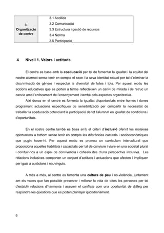 3.
Organització
de centre
3.1 Acollida
3.2 Comunicació
3.3 Estructura i gestió de recursos
3.4 Norma
3.5 Participació
4 Nivell 1. Valors i actituds
El centre es basa amb la coeducació per tal de fomentar la igualtat i la equitat del
nostre alumnat sense tenir en compte el sexe i la seva identitat sexual per tal d’eliminar la
discriminació de gènere i respectar la diversitat de totes i tots. Per aquest motiu les
accions educatives que es porten a terme reflecteixen un canvi de mirada i de retruc un
canvie amb l’enfocament de l’ensenyament i també dels aspectes organitzatius.
Així doncs en el centre es fomenta la igualtat d’oportunitats entre homes i dones
programant actuacions específiques de sensibilització per compartir la necessitat de
treballar la coeducació potenciant la participació de tot l’alumnat en igualtat de condicions i
d’oportunitats.
En el nostre centre també es basa amb el criteri d’inclusió oferint les mateixes
oportunitats a tothom sense tenir en compte les diferències culturals i socioeconòmiques
que pugin haver-hi. Per aquest motiu es promou un currículum intercultural que
proporciona aquelles habilitats i capacitats per tal de conviure i viure en una societat plural
i conduir-nos a un espai de convivència i cohesió des d’una perspectiva inclusiva. Les
relacions inclusives comporten un conjunt d’actituds i actuacions que afecten i impliquen
per igual a autòctons i nouvinguts.
A més a més, al centre es fomenta una cultura de pau i no-violència, juntament
am els valors que fan possible preservar i millorar la vida de totes les persones per tal
d’establir relacions d’harmonia i assumir el conflicte com una oportunitat de diàleg per
respondre les qüestions que es poden plantejar quotidianament.
6
 