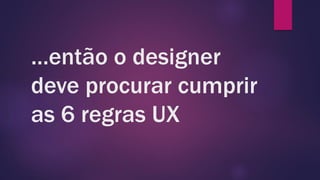 …então o designer
deve procurar cumprir
as 6 regras UX
 
