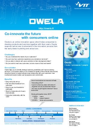 http://owela.fi 
Co-innovate the future 
with consumers online 
Owela is an online innovation space which helps companies to 
develop products and services together with their users. Owela 
supports active user involvement in the innovation process from 
the early ideas to piloting and actual use. 
Challenges 
• Do you understand the needs of your customers? 
• Do you know how customers experience your products or services? 
• Are you able to interact with users and listen to their development ideas? 
• Do you want to reach new customers, but are unsure of their real needs? 
Our solution 
Owela helps you to identify strategic business possibilities and improve existing 
services. Co-innovation helps you to increase the quality of the products and services, 
bring them faster to market and get closer relationship with your customers. User 
involvement leads to better user acceptance and commitment. 
Owela 
= tools + processes + people 
Web tools 
• Online focus group 
• User diaries 
• Chat 
• Questionnaires and polls 
• Rating, voting 
• User administration 
User-centric process 
• Consumer surveys 
• Idea generation 
• Concept design and evaluation 
• Prototyping and testing 
Innovative participants 
• Selection of participants based on the 
objectives 
• Professional facilitation 
• Rewarding based on activity points 
Users’ motivations to innovate in Owela 
“Innovating is fun!” 
“I want to sharemy ideas with others” 
“Together we can create better future” 
“It’s easy to participate whenever I have a 
little time” 
Owela participation since 2007 
5 000+ users 
100+ project spaces 
10 000+ ideas and comments 
Additional information 
Katri Grenman 
Research Scientist 
Tel. +358 40 653 0776 
katri.grenman@vtt.fi 
Anu Seisto 
Research Team Leader 
Tel. +358 40 547 1609 
anu.seisto@vtt.fi 
Harri Nurmi 
Key Account Manager 
Tel. +358 40 571 7753 
harri.nurmi@vtt.fi 
Benefits 
• Easy and quick set-up 
• Fast and direct feedback from 
end-users 
• Easy-to-use, low threshold to 
participate 
• Reach of large amount of users 
internationally 
• Interactive relationship with the 
users 
