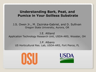 Understanding Bark, Peat, and  Pumice in Your Soilless Substrate J.S. Owen Jr., M. Zazirska-Gabriel, and D. Sullivan Oregon State University, Aurora, OR J.E. Altland Application Technology Research Unit, USDA-ARS, Wooster, OH J.P. Albano US Horticultural Res. Lab, USDA-ARS, Fort Pierce, FL  